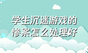 学生沉迷游戏的惨案怎么处理好（学生沉迷游戏解决办法）