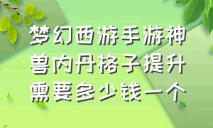 梦幻西游手游神兽内丹格子提升需要多少钱一个（梦幻手游神兽专属内丹升级）