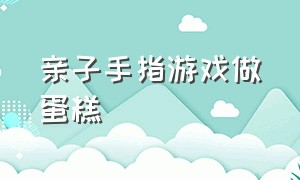 亲子手指游戏做蛋糕（幼儿园中班手指游戏小熊做蛋糕）