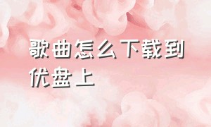 歌曲怎么下载到优盘上（歌曲怎么下载到u盘mp3格式）