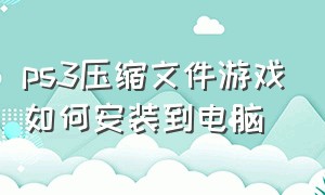 ps3压缩文件游戏如何安装到电脑（ps3怎么把游戏导入硬盘里）