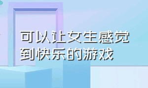 可以让女生感觉到快乐的游戏（可以让女生感觉到快乐的游戏软件）