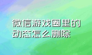 微信游戏圈里的动态怎么删除（微信发出去的游戏动态怎么删除）