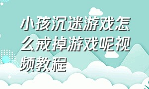 小孩沉迷游戏怎么戒掉游戏呢视频教程（最近的孩子沉迷游戏如何正确引导）