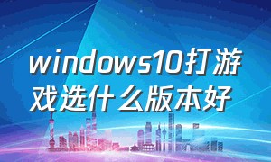 windows10打游戏选什么版本好（windows 10系统哪个版本玩游戏好）