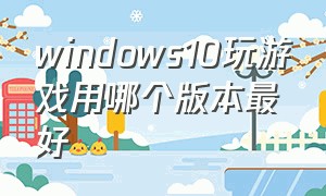 windows10玩游戏用哪个版本最好