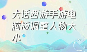 大话西游手游电脑版调整人物大小（大话西游手游网易版）