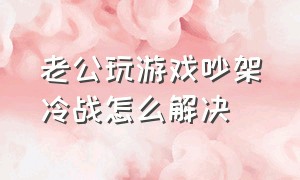 老公玩游戏吵架冷战怎么解决