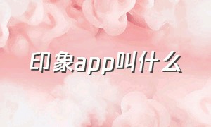 印象app叫什么（印象app好用吗）