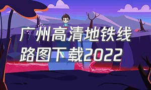 广州高清地铁线路图下载2022（广州地铁线路图2024高清图下载）