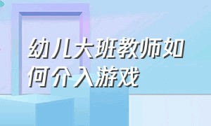 幼儿大班教师如何介入游戏（幼儿教师游戏介入的三种方式）