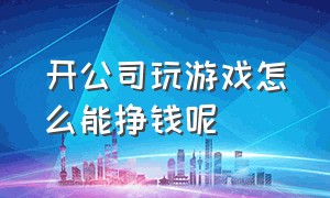 开公司玩游戏怎么能挣钱呢（做游戏赚钱吗能挣上亿吗）