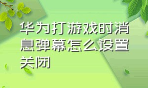 华为打游戏时消息弹幕怎么设置关闭（华为打游戏时消息弹幕怎么设置关闭不了）