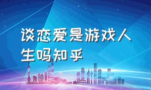 谈恋爱是游戏人生吗知乎（你们谈恋爱累吗知乎完整版）