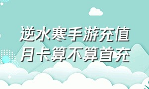 逆水寒手游充值月卡算不算首充（逆水寒手游充值入口）