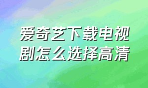 爱奇艺下载电视剧怎么选择高清（爱奇艺下载官方版下载）