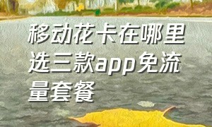 移动花卡在哪里选三款app免流量套餐（移动花卡在哪选择3款免流app）