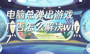 电脑总弹出游戏广告怎么解决win7（电脑老是弹出游戏广告怎么解决）