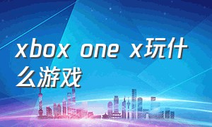 xbox one x玩什么游戏（xbox one x怎么免费玩游戏）