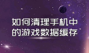 如何清理手机中的游戏数据缓存（如何清理手机中的游戏数据缓存文件）