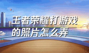 王者荣耀打游戏的照片怎么弄（王者荣耀怎么弄照片上去）