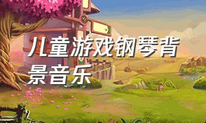 儿童游戏钢琴背景音乐（儿童游戏背景音乐欢快）