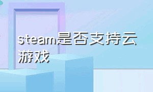 steam是否支持云游戏（steam云游戏一共能用多长时间）