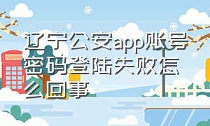 辽宁公安app账号密码登陆失败怎么回事（辽宁公安app初始密码）