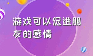 游戏可以促进朋友的感情（游戏是建立感情的基础）