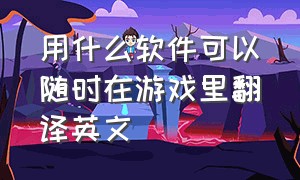 用什么软件可以随时在游戏里翻译英文（玩游戏使用的翻译英文软件免费版）