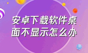 安卓下载软件桌面不显示怎么办（安卓手机安装软件后桌面不见了）