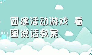 团建活动游戏 看图说话教案（团建活动趣味游戏及游戏规则）