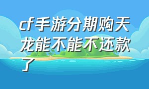 cf手游分期购天龙能不能不还款了（cf手游天龙分期买好还是直接买好）