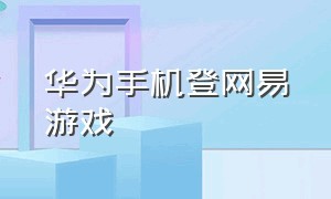 华为手机登网易游戏（华为手机怎么安装网易游戏）