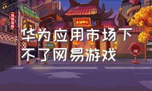 华为应用市场下不了网易游戏（华为商店为什么下载不了网易游戏）