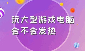 玩大型游戏电脑会不会发热（电脑玩大型游戏发热是内存小吗）