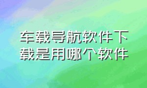 车载导航软件下载是用哪个软件（普通安卓车载导航怎么下载软件）