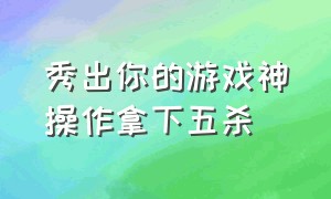 秀出你的游戏神操作拿下五杀