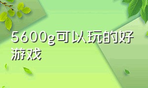 5600g可以玩的好游戏（5600g 游戏）