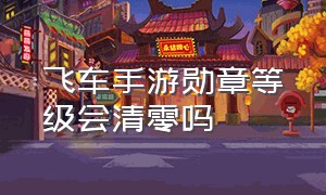 飞车手游勋章等级会清零吗（qq飞车手游勋章中途开启几级）