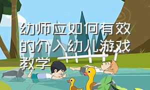 幼师应如何有效的介入幼儿游戏教学（浅谈教师在幼儿游戏中的指导策略）