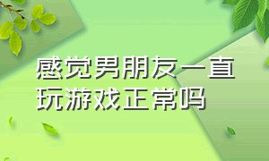 感觉男朋友一直玩游戏正常吗（男朋友一天都在玩游戏怎么办）