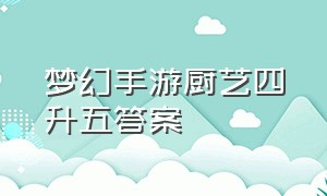 梦幻手游厨艺四升五答案（梦幻手游厨艺四升五答案最新）