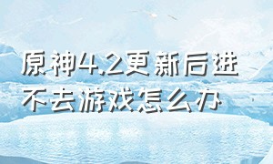 原神4.2更新后进不去游戏怎么办（原神4.2更新后进不去游戏怎么办呀）