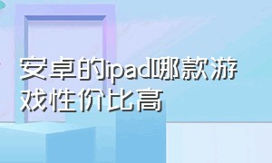 安卓的ipad哪款游戏性价比高（安卓的ipad哪款游戏性价比高点）