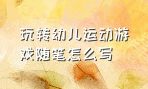 玩转幼儿运动游戏随笔怎么写（玩转幼儿运动游戏随笔怎么写好）