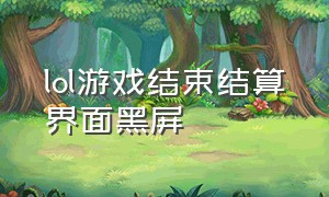 lol游戏结束结算界面黑屏（lol打完了黑屏不会到结算界面）