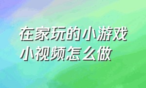 在家玩的小游戏小视频怎么做（小游戏视频怎么做出来的）