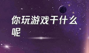 你玩游戏干什么呢（你玩游戏这么久明白了什么）