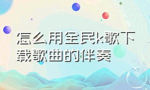 怎么用全民k歌下载歌曲的伴奏（全民k歌怎么下载伴奏到本地mp3）